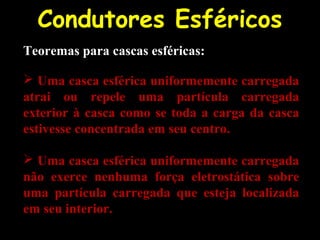 Condutores Esféricos
Teoremas para cascas esféricas:
 Uma casca esférica uniformemente carregada
atrai ou repele uma partícula carregada
exterior à casca como se toda a carga da casca
estivesse concentrada em seu centro.
 Uma casca esférica uniformemente carregada
não exerce nenhuma força eletrostática sobre
uma partícula carregada que esteja localizada
em seu interior.
 