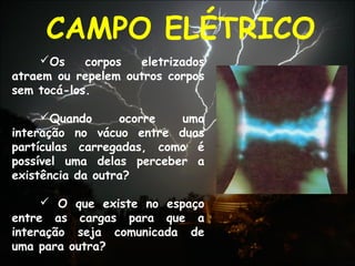 Os corpos eletrizados
atraem ou repelem outros corpos
sem tocá-los.
Quando ocorre uma
interação no vácuo entre duas
partículas carregadas, como é
possível uma delas perceber a
existência da outra?
 O que existe no espaço
entre as cargas para que a
interação seja comunicada de
uma para outra?
CAMPO ELÉTRICO
 