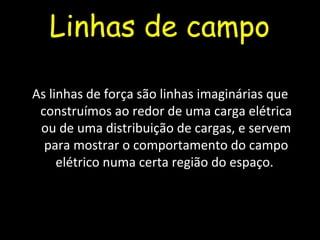 Linhas de campo
As linhas de força são linhas imaginárias que
construímos ao redor de uma carga elétrica
ou de uma distribuição de cargas, e servem
para mostrar o comportamento do campo
elétrico numa certa região do espaço.
 