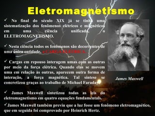 Eletromagnetismo
James Maxwell
 No final do século XIX já se tinha uma
sistematização dos fenômenos elétricos e magnéticos
em uma ciência unificada, o
ELETROMAGNETISMO.
 Nesta ciência todos os fenômenos são decorrentes de
uma única entidade, a CARGA ELÉTRICA.
 Cargas em repouso interagem umas com as outras
por meio da força elétrica. Quando elas se movem
uma em relação às outras, aparecem outra forma de
interação, a força magnética. Tal síntese se
concretizou graças ao trabalho de Michael Faraday.
 James Maxwell sintetizou todas as leis do
eletromagnetismo em quatro equações fundamentais.
James Maxwell também previu que a luz fosse um fenômeno eletromagnético,
que em seguida foi comprovado por Heinrich Hertz.
 