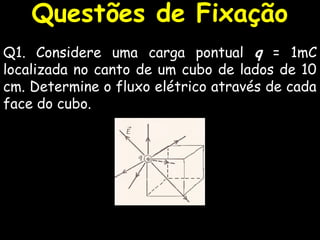 Questões de Fixação
Q1. Considere uma carga pontual q = 1mC
localizada no canto de um cubo de lados de 10
cm. Determine o fluxo elétrico através de cada
face do cubo.
 
 