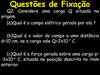 Questões de Fixação
Q2. Considere uma carga Q situada na
origem.
(a)Qual é o campo elétrico gerado por ela ?
(b)Qual é o valor do campo a uma distância
d=10 cm, se a carga vale Q=2x10-7
C.
(c)Qual é a força gerada sobre uma carga q=
-3x10-6
C, situada na posição descrita no item
anterior.
 