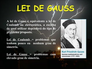 LEI DE GAUSS
A lei de Gauss é equivalente a lei de
Coulomb na eletrostática, a escolha
de qual utilizar dependerá do tipo de
problema proposto.
Lei de Coulomb = problemas que
tenham pouco ou nenhum grau de
simetria.
Lei de Gauss = problemas com
elevado grau de simetria.
 