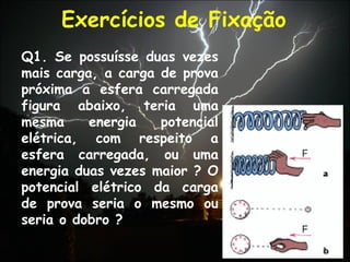 Exercícios de Fixação
Q1. Se possuísse duas vezes
mais carga, a carga de prova
próxima a esfera carregada
figura abaixo, teria uma
mesma energia potencial
elétrica, com respeito a
esfera carregada, ou uma
energia duas vezes maior ? O
potencial elétrico da carga
de prova seria o mesmo ou
seria o dobro ?
 