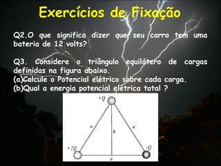 Exercícios de Fixação
Q2.O que significa dizer que seu carro tem uma
bateria de 12 volts?
Q3. Considere o triângulo equilátero de cargas
definidas na figura abaixo.
(a)Calcule o Potencial elétrico sobre cada carga.
(b)Qual a energia potencial elétrica total ?
 