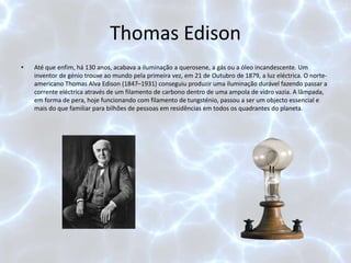 Thomas Edison
• Até que enfim, há 130 anos, acabava a iluminação a querosene, a gás ou a óleo incandescente. Um
inventor de génio trouxe ao mundo pela primeira vez, em 21 de Outubro de 1879, a luz eléctrica. O norte-
americano Thomas Alva Edison (1847–1931) conseguiu produzir uma iluminação durável fazendo passar a
corrente eléctrica através de um filamento de carbono dentro de uma ampola de vidro vazia. A lâmpada,
em forma de pera, hoje funcionando com filamento de tungsténio, passou a ser um objecto essencial e
mais do que familiar para bilhões de pessoas em residências em todos os quadrantes do planeta.
 
