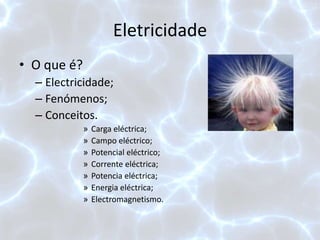 Eletricidade
• O que é?
– Electricidade;
– Fenómenos;
– Conceitos.
» Carga eléctrica;
» Campo eléctrico;
» Potencial eléctrico;
» Corrente eléctrica;
» Potencia eléctrica;
» Energia eléctrica;
» Electromagnetismo.
 