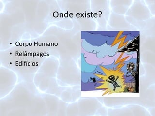 Onde existe?
• Corpo Humano
• Relâmpagos
• Edifícios
 