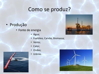 Como se produz?
• Produção
• Fonte de energia
• Água;
• Fuelóleo, Carvão, Biomassa;
• Vento;
• Calor;
• Ondas;
• Urânio.
 