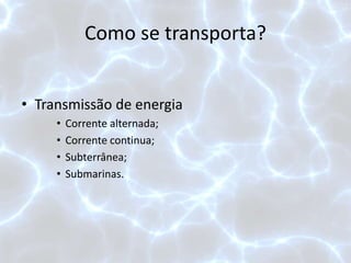 Como se transporta?
• Transmissão de energia
• Corrente alternada;
• Corrente continua;
• Subterrânea;
• Submarinas.
 