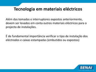 Tecnologia em materiais eléctricos
Além das tomadas e interruptores expostos anteriormente,
devem ser levados em conta outros materiais eléctricos para o
projecto de instalações.
É de fundamental importância verificar o tipo de instalação dos
eléctrodos e caixas estampadas (embutidos ou expostos)
 