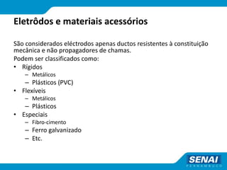 Eletrôdos e materiais acessórios
São considerados eléctrodos apenas ductos resistentes à constituição
mecânica e não propagadores de chamas.
Podem ser classificados como:
• Rígidos
– Metálicos
– Plásticos (PVC)
• Flexíveis
– Metálicos
– Plásticos
• Especiais
– Fibro-cimento
– Ferro galvanizado
– Etc.
 