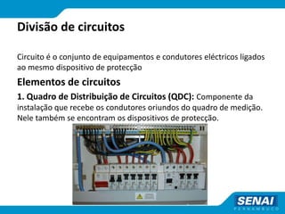 Divisão de circuitos
Circuito é o conjunto de equipamentos e condutores eléctricos ligados
ao mesmo dispositivo de protecção
Elementos de circuitos
1. Quadro de Distribuição de Circuitos (QDC): Componente da
instalação que recebe os condutores oriundos do quadro de medição.
Nele também se encontram os dispositivos de protecção.
 