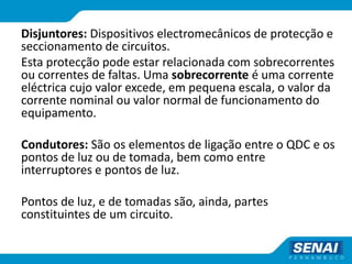 Disjuntores: Dispositivos electromecânicos de protecção e
seccionamento de circuitos.
Esta protecção pode estar relacionada com sobrecorrentes
ou correntes de faltas. Uma sobrecorrente é uma corrente
eléctrica cujo valor excede, em pequena escala, o valor da
corrente nominal ou valor normal de funcionamento do
equipamento.
Condutores: São os elementos de ligação entre o QDC e os
pontos de luz ou de tomada, bem como entre
interruptores e pontos de luz.
Pontos de luz, e de tomadas são, ainda, partes
constituintes de um circuito.
 