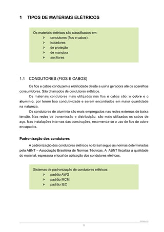 SENAR-PR
9
1 TIPOS DE MATERIAIS ELÉTRICOS
Os materiais elétricos são classificados em:
¾
¾ condutores (fios e cabos)
¾
¾ isoladores
¾
¾ de proteção
¾
¾ de manobra
¾
¾ auxiliares
1.1 CONDUTORES (FIOS E CABOS)
Os fios e cabos conduzem a eletricidade desde a usina geradora até os aparelhos
consumidores. São chamados de condutores elétricos.
Os materiais condutores mais utilizados nos fios e cabos são: o cobre e o
alumínio, por terem boa condutividade e serem encontrados em maior quantidade
na natureza.
Os condutores de alumínio são mais empregados nas redes externas de baixa
tensão. Nas redes de transmissão e distribuição, são mais utilizados os cabos de
aço. Nas instalações internas das construções, recomenda-se o uso de fios de cobre
encapados.
Padronização dos condutores
A padronização dos condutores elétricos no Brasil segue as normas determinadas
pela ABNT – Associação Brasileira de Normas Técnicas. A ABNT fiscaliza a qualidade
do material, espessura e local de aplicação dos condutores elétricos.
Sistemas de padronização de condutores elétricos:
¾
¾ padrão AWG
¾
¾ padrão MCM
¾
¾ padrão IEC
 