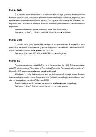 SENAR-PR
10
Padrão AWG
É o padrão norte-americano – American Wire Guage (Padrão Americano do
Fio) que padroniza os condutores elétricos numa codificação numérica, seguindo uma
escala de 40 intervalos que variam de 0000 (4/0-quatro barra zero) até o número 36.
O padrão AWG é usado atualmente no Brasil somente para classificar cabos de média
espessura.
Nesta escala quanto maior o número, mais fino é o condutor.
Exemplos: 10 AWG, 12 AWG, 14 AWG, 16 AWG mais fino
Padrão MCM
O padrão MCM (Mil-Circular-Mil) também é norte-americano. É específico para
padronizar as bitolas dos cabos de grandes espessuras. Ao contrário do sistema AWG,
quanto maior o número, mais grosso é o condutor.
Exemplos: 250, 300, 350, 400, 450 MCM mais grosso
Padrão IEC
É o sistema adotado pela ABNT, a partir de novembro de 1980. Foi desenvolvido
pela IEC – Internacional Eletrotecnical Comission (Comissão Eletrotécnica Internacional).
O padrão IEC baseia-se no sistema métrico decimal.
A bitola do condutor é determinada pela seção transversal, ou seja, a área do corte
transversal do condutor, especificada em mm2
(milímetro quadrado). A escala em mm2
não corresponde ao padrão AWG e nem MCM.
Quanto maior a seção transversal, em mm2
, mais grosso é o condutor.
Exemplos: 1,5mm2
; 2,5mm2
; 4mm2
; 6mm2
mais grosso
 