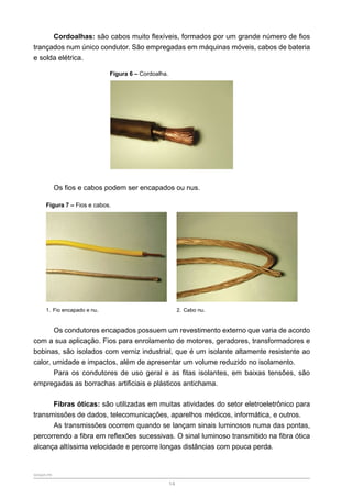 SENAR-PR
14
Cordoalhas: são cabos muito flexíveis, formados por um grande número de fios
trançados num único condutor. São empregadas em máquinas móveis, cabos de bateria
e solda elétrica.
Figura 6 – Cordoalha.
Os fios e cabos podem ser encapados ou nus.
Figura 7 – Fios e cabos.
1. Fio encapado e nu. 2. Cabo nu.
Os condutores encapados possuem um revestimento externo que varia de acordo
com a sua aplicação. Fios para enrolamento de motores, geradores, transformadores e
bobinas, são isolados com verniz industrial, que é um isolante altamente resistente ao
calor, umidade e impactos, além de apresentar um volume reduzido no isolamento.
Para os condutores de uso geral e as fitas isolantes, em baixas tensões, são
empregadas as borrachas artificiais e plásticos antichama.
Fibras óticas: são utilizadas em muitas atividades do setor eletroeletrônico para
transmissões de dados, telecomunicações, aparelhos médicos, informática, e outros.
As transmissões ocorrem quando se lançam sinais luminosos numa das pontas,
percorrendo a fibra em reflexões sucessivas. O sinal luminoso transmitido na fibra ótica
alcança altíssima velocidade e percorre longas distâncias com pouca perda.
 