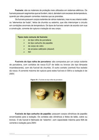 SENAR-PR
20
Fusíveis: são os materiais de proteção mais utilizados em sistemas elétricos. Os
fusíveis possuem segmentos que se fundem, isto é, derretem com excesso de temperatura,
quando por eles passam correntes maiores que as previstas.
Os fusíveis possuem corpos isolantes de vários materiais, mas no seu interior estão
os “elementos de fusão”, feitos de chumbo ou estanho, que irão interromper o circuito
em condições anormais de temperatura. Os tipos de fusíveis variam de acordo com sua
a construção, corrente de ruptura e isolação do seu corpo.
Tipos mais comuns de fusíveis:
¾
¾ do tipo rolha de porcelana
¾
¾ do tipo cartucho de papelão
¾
¾ de corpo de vidro
¾
¾ de encaixe calibrado (diazed)
¾
¾ NH
Fusíveis do tipo rolha de porcelana: são compostos por um corpo isolante
de porcelana, com contatos de rosca E-27 de latão ou bronze (do tipo lâmpada
incandescente), com elo fusível de chumbo. O outro contato (central) fica isolado
da rosca. A corrente máxima de ruptura para estes fusíveis é 30A e a isolação é de
250V.
Figura 19 – Fusíveis do tipo rolha de porcelana.
Fusíveis do tipo cartucho de papelão: possuem corpos cilíndricos de papelão
envernizados para a isolação. Os contatos são cilíndricos e feitos de latão, cobre ou
bronze. O elo fusível é fabricado de “estanho”, com capacidade máxima para 60A de
corrente e isolação para 250V.
 