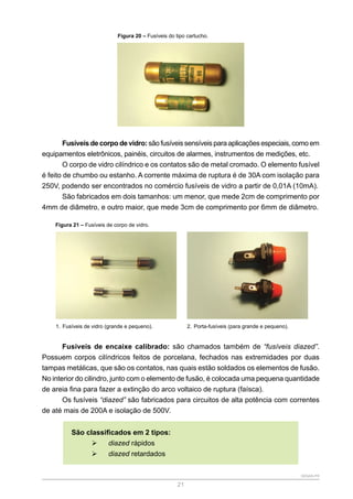 SENAR-PR
21
Figura 20 – Fusíveis do tipo cartucho.
Fusíveis de corpo de vidro: são fusíveis sensíveis para aplicações especiais, como em
equipamentos eletrônicos, painéis, circuitos de alarmes, instrumentos de medições, etc.
O corpo de vidro cilíndrico e os contatos são de metal cromado. O elemento fusível
é feito de chumbo ou estanho. A corrente máxima de ruptura é de 30A com isolação para
250V, podendo ser encontrados no comércio fusíveis de vidro a partir de 0,01A (10mA).
São fabricados em dois tamanhos: um menor, que mede 2cm de comprimento por
4mm de diâmetro, e outro maior, que mede 3cm de comprimento por 6mm de diâmetro.
Figura 21 – Fusíveis de corpo de vidro.
1. Fusíveis de vidro (grande e pequeno). 2. Porta-fusíveis (para grande e pequeno).
Fusíveis de encaixe calibrado: são chamados também de “fusíveis diazed”.
Possuem corpos cilíndricos feitos de porcelana, fechados nas extremidades por duas
tampas metálicas, que são os contatos, nas quais estão soldados os elementos de fusão.
No interior do cilindro, junto com o elemento de fusão, é colocada uma pequena quantidade
de areia fina para fazer a extinção do arco voltaico de ruptura (faísca).
Os fusíveis “diazed” são fabricados para circuitos de alta potência com correntes
de até mais de 200A e isolação de 500V.
São classificados em 2 tipos:
¾
¾ diazed rápidos
¾
¾ diazed retardados
 