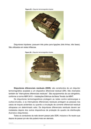 SENAR-PR
24
Figura 25 – Disjuntor termomagnético bipolar.
Disjuntores tripolares: possuem três polos para ligações (três linhas, três fases).
São utilizados em redes trifásicas.
Figura 26 – Disjuntor termomagnético tripolar.
Disjuntores diferenciais residuais (DDR): são constituídos de um disjuntor
termomagnético acoplado a um dispositivo diferencial residual (DR). São chamados
também de “interruptores diferenciais residuais”. São equipamentos de uso obrigatório,
conforme a norma NBR 5410 – Instalações Elétricas de Baixa Tensão da ABNT.
Os disjuntores termomagnéticos protegem as redes contra sobrecargas e
curtos-circuitos, e os interruptores diferenciais residuais protegem as pessoas nos
casos de toques acidentais ou quando a circulação de corrente diferencial residual
ultrapassa um determinado valor. Os disjuntores diferenciais residuais devem ser
instalados depois dos outros dispositivos de proteção do quadro de distribuição
(fusíveis e disjuntores).
Todos os condutores da rede devem passar pelo DDR, inclusive o fio neutro que
depois de passar por ele não poderá mais ser aterrado.
 