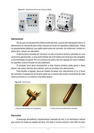 SENAR-PR
25
Figura 27 – Disjuntores diferenciais residuais (DDR).
Aterramento
Diz-se que um equipamento elétrico está aterrado, quando ele está ligado à terra. O
aterramento é importante para evitar choques ao tocar em aparelhos defeituosos. Todos
os equipamentos elétricos, que estão sobre pisos de concreto, de cerâmicas, úmidos ou
sobre terra, devem ser aterrados.
O aterramento consiste em introduzir no solo uma barra de ferro cobreada ou uma
cantoneira galvanizada, a uma profundidade de 2,40 metros em local que não atrapalhe
a movimentação em geral. Por um condutor de cobre, faz-se a ligação do corpo metálico
do aparelho à barra fincada no solo (eletrodo).
O condutor terra deve acompanhar a rede interna primária (rede geral) e deve
descer nas redes internas secundárias, para as tomadas com aterramento.
Para facilitar a ligação, deve-se instalar tomadas com aterramento (3 ou 4 furos
de conexão). A espessura do fio terra pode ser a mesma dos outros condutores da rede
interna primária ou no máximo uma bitola abaixo.
Figura 28 – Aterramento.
1. Barra de aterramento com abraçadeira. 2. Ponta da barra de aterramento cobreada.
Para-raios
A descarga atmosférica, popularmente chamada de raio, é um fenômeno natural
que ocorre em todas as regiões da terra. Em todo o mundo ocorrem mais 360 mil raios
 