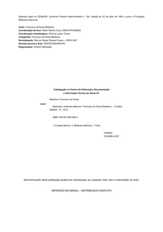 Depósito legal na CENAGRI, conforme Portaria Interministerial n. 164, datada de 22 de julho de 1994, e junto a Fundação
Biblioteca Nacional.
Autor: Francisco de Paula Medeiros
Coordenação técnica: Néder Maciel Corso CREA-PR-62260/D
Coordenação metodológica: Patrícia Lupion Torres
Fotografias: Francisco de Paula Medeiros
Normalização: Rita de Cassia Teixeira Gusso – CRB 9./647
Revisão técnica e final: CEDITEC/SENAR-PR.
Diagramação: Virtual Publicidade
Catalogação no Centro de Editoração, Documentação
e Informação Técnica do Senar-Pr.
M488
Medeiros, Francisco de Paula.
Eletricista: materiais elétricos / Francisco de Paula Medeiros. – Curitiba:
SENAR - Pr., 2010.
ISBN: 978-85-7565-062-2
1. Energia elétrica. 2. Materiais elétricos. I. Título.
CDD630
CDU696.6+537
Nenhuma parte desta publicação poderá ser reproduzida, por qualquer meio, sem a autorização do autor.
IMPRESSO NO BRASIL – DISTRIBUIÇÃO GRATUITA
 