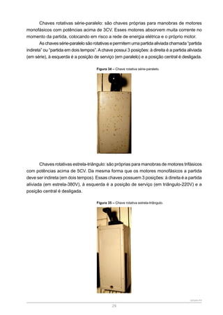 SENAR-PR
29
Chaves rotativas série-paralelo: são chaves próprias para manobras de motores
monofásicos com potências acima de 3CV. Esses motores absorvem muita corrente no
momento da partida, colocando em risco a rede de energia elétrica e o próprio motor.
Aschavessérie-paralelosãorotativasepermitemumapartidaaliviadachamada“partida
indireta” ou “partida em dois tempos”.Achave possui 3 posições: à direita é a partida aliviada
(em série), à esquerda é a posição de serviço (em paralelo) e a posição central é desligada.
Figura 34 – Chave rotativa série-paralelo.
Chaves rotativas estrela-triângulo: são próprias para manobras de motores trifásicos
com potências acima de 5CV. Da mesma forma que os motores monofásicos a partida
deve ser indireta (em dois tempos). Essas chaves possuem 3 posições: à direita é a partida
aliviada (em estrela-380V), à esquerda é a posição de serviço (em triângulo-220V) e a
posição central é desligada.
Figura 35 – Chave rotativa estrela-triângulo.
 