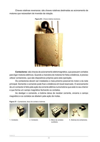 SENAR-PR
30
Chaves rotativas reversoras: são chaves rotativas destinadas ao acionamento de
motores que necessitam de inversão de rotação.
Figura 36 – Chave rotativa reversora.
Contactores: são chaves de acionamento eletromagnético, que possuem contatos
para ligar motores elétricos. Quando a manobra de motores for feita a distância, é preciso
utilizar contactores, que são dispositivos próprios para esta operação.
Os contactores devem ser instalados o mais próximo possível do motor e da rede
principal. Somente o comando pode ficar a distância em local reservado. O acionamento
de um contactor é feito pela ação da corrente elétrica numa bobina que está no seu interior
e que forma um campo magnético fechando os contatos.
Ao desligar o comando, a bobina deixa de receber corrente, encerra o campo
magnético e os contatos se afastam pela ação de molas.
Figura 37 – Contactores, bloco de contato e bobinas.
1. Contactor. 2. Contactor. 3. Bloco de contatos
auxiliares.
4. Bobinas de contactores.
 