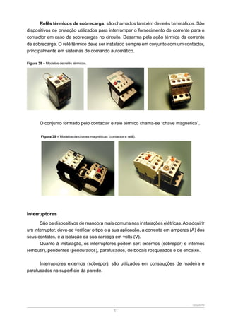SENAR-PR
31
Relês térmicos de sobrecarga: são chamados também de relês bimetálicos. São
dispositivos de proteção utilizados para interromper o fornecimento de corrente para o
contactor em caso de sobrecargas no circuito. Desarma pela ação térmica da corrente
de sobrecarga. O relê térmico deve ser instalado sempre em conjunto com um contactor,
principalmente em sistemas de comando automático.
Figura 38 – Modelos de relês térmicos.
O conjunto formado pelo contactor e relê térmico chama-se “chave magnética”.
Figura 39 – Modelos de chaves magnéticas (contactor e relê).
Interruptores
São os dispositivos de manobra mais comuns nas instalações elétricas. Ao adquirir
um interruptor, deve-se verificar o tipo e a sua aplicação, a corrente em amperes (A) dos
seus contatos, e a isolação da sua carcaça em volts (V).
Quanto à instalação, os interruptores podem ser: externos (sobrepor) e internos
(embutir), pendentes (pendurados), parafusados, de bocais rosqueados e de encaixe.
Interruptores externos (sobrepor): são utilizados em construções de madeira e
parafusados na superfície da parede.
 