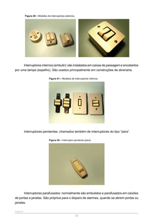 SENAR-PR
32
Figura 40 – Modelos de interruptores externos.
Interruptores internos (embutir): são instalados em caixas de passagem e encobertos
por uma tampa (espelho). São usados principalmente em construções de alvenaria.
Figura 41 – Modelos de interruptores internos.
Interruptores pendentes: chamados também de interruptores do tipo “pera”.
Figura 42 – Interruptor pendente (pera).
Interruptores parafusados: normalmente são embutidos e parafusados em caixões
de portas e janelas. São próprios para o disparo de alarmes, quando se abrem portas ou
janelas.
 