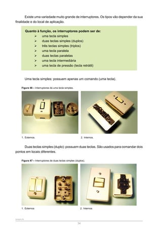 SENAR-PR
34
Existe uma variedade muito grande de interruptores. Os tipos vão depender da sua
finalidade e do local de aplicação.
Quanto à função, os interruptores podem ser de:
¾
¾ uma tecla simples
¾
¾ duas teclas simples (duplos)
¾
¾ três teclas simples (triplos)
¾
¾ uma tecla paralela
¾
¾ duas teclas paralelas
¾
¾ uma tecla intermediária
¾
¾ uma tecla de pressão (tecla retrátil)
Uma tecla simples: possuem apenas um comando (uma tecla).
Figura 46 – Interruptores de uma tecla simples.
1. Externos. 2. Internos.
Duas teclas simples (duplo): possuem duas teclas. São usados para comandar dois
pontos em locais diferentes.
Figura 47 – Interruptores de duas teclas simples (duplos).
1. Externos 2. Internos
 