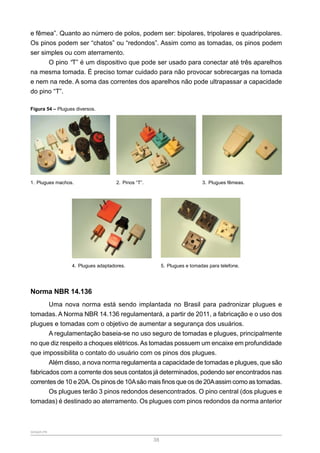SENAR-PR
38
e fêmea”. Quanto ao número de polos, podem ser: bipolares, tripolares e quadripolares.
Os pinos podem ser “chatos” ou “redondos”. Assim como as tomadas, os pinos podem
ser simples ou com aterramento.
O pino “T” é um dispositivo que pode ser usado para conectar até três aparelhos
na mesma tomada. É preciso tomar cuidado para não provocar sobrecargas na tomada
e nem na rede. A soma das correntes dos aparelhos não pode ultrapassar a capacidade
do pino “T”.
Figura 54 – Plugues diversos.
1. Plugues machos. 2. Pinos “T”. 3. Plugues fêmeas.
4. Plugues adaptadores. 5. Plugues e tomadas para telefone.
Norma NBR 14.136
Uma nova norma está sendo implantada no Brasil para padronizar plugues e
tomadas. A Norma NBR 14.136 regulamentará, a partir de 2011, a fabricação e o uso dos
plugues e tomadas com o objetivo de aumentar a segurança dos usuários.
A regulamentação baseia-se no uso seguro de tomadas e plugues, principalmente
no que diz respeito a choques elétricos.As tomadas possuem um encaixe em profundidade
que impossibilita o contato do usuário com os pinos dos plugues.
Além disso, a nova norma regulamenta a capacidade de tomadas e plugues, que são
fabricados com a corrente dos seus contatos já determinados, podendo ser encontrados nas
correntes de 10 e 20A. Os pinos de 10Asão mais finos que os de 20Aassim como as tomadas.
Os plugues terão 3 pinos redondos desencontrados. O pino central (dos plugues e
tomadas) é destinado ao aterramento. Os plugues com pinos redondos da norma anterior
 