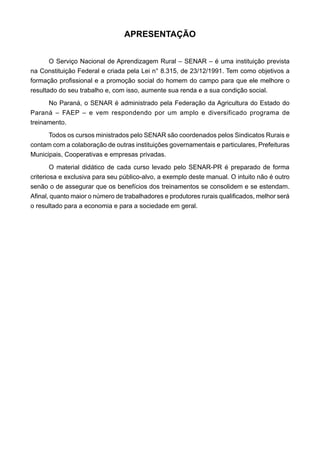 APRESENTAÇÃO
O Serviço Nacional de Aprendizagem Rural – SENAR – é uma instituição prevista
na Constituição Federal e criada pela Lei n° 8.315, de 23/12/1991. Tem como objetivos a
formação profissional e a promoção social do homem do campo para que ele melhore o
resultado do seu trabalho e, com isso, aumente sua renda e a sua condição social.
No Paraná, o SENAR é administrado pela Federação da Agricultura do Estado do
Paraná – FAEP – e vem respondendo por um amplo e diversificado programa de
treinamento.
Todos os cursos ministrados pelo SENAR são coordenados pelos Sindicatos Rurais e
contam com a colaboração de outras instituições governamentais e particulares, Prefeituras
Municipais, Cooperativas e empresas privadas.
O material didático de cada curso levado pelo SENAR-PR é preparado de forma
criteriosa e exclusiva para seu público-alvo, a exemplo deste manual. O intuito não é outro
senão o de assegurar que os benefícios dos treinamentos se consolidem e se estendam.
Afinal, quanto maior o número de trabalhadores e produtores rurais qualificados, melhor será
o resultado para a economia e para a sociedade em geral.
 