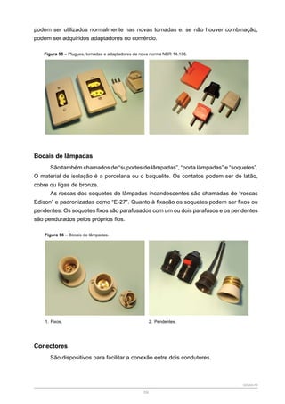 SENAR-PR
39
podem ser utilizados normalmente nas novas tomadas e, se não houver combinação,
podem ser adquiridos adaptadores no comércio.
Figura 55 – Plugues, tomadas e adaptadores da nova norma NBR 14.136.
Bocais de lâmpadas
São também chamados de “suportes de lâmpadas”, “porta lâmpadas” e “soquetes”.
O material de isolação é a porcelana ou o baquelite. Os contatos podem ser de latão,
cobre ou ligas de bronze.
As roscas dos soquetes de lâmpadas incandescentes são chamadas de “roscas
Edison” e padronizadas como “E-27”. Quanto à fixação os soquetes podem ser fixos ou
pendentes. Os soquetes fixos são parafusados com um ou dois parafusos e os pendentes
são pendurados pelos próprios fios.
Figura 56 – Bocais de lâmpadas.
1. Fixos. 2. Pendentes.
Conectores
São dispositivos para facilitar a conexão entre dois condutores.
 