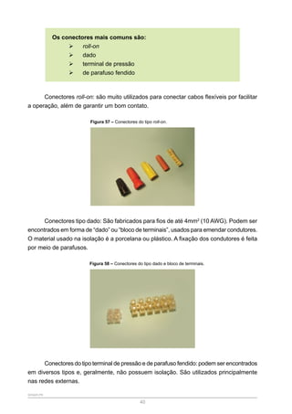 SENAR-PR
40
Os conectores mais comuns são:
¾
¾ roll-on
¾
¾ dado
¾
¾ terminal de pressão
¾
¾ de parafuso fendido
Conectores roll-on: são muito utilizados para conectar cabos flexíveis por facilitar
a operação, além de garantir um bom contato.
Figura 57 – Conectores do tipo roll-on.
Conectores tipo dado: São fabricados para fios de até 4mm2
(10 AWG). Podem ser
encontrados em forma de “dado” ou “bloco de terminais”, usados para emendar condutores.
O material usado na isolação é a porcelana ou plástico. A fixação dos condutores é feita
por meio de parafusos.
Figura 58 – Conectores do tipo dado e bloco de terminais.
Conectores do tipo terminal de pressão e de parafuso fendido: podem ser encontrados
em diversos tipos e, geralmente, não possuem isolação. São utilizados principalmente
nas redes externas.
 