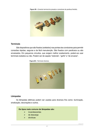 SENAR-PR
41
Figura 59 – Conector terminal de pressão e conectores de parafuso fendido.
Terminais
São dispositivos que são fixados (soldados) nas pontas dos condutores para permitir
conexões rápidas, seguras e de fácil manutenção. São fixados com parafusos ou são
encaixados. Em pequenos circuitos, que exigem melhor acabamento, podem-se usar
terminais isolados ou não. Podem ser de sapata “redonda”, “garfo” e “de encaixe”.
Figura 60 – Terminais diversos.
Lâmpadas
As lâmpadas elétricas podem ser usadas para diversos fins como: iluminação,
sinalização, decorações e outros.
Os tipos mais comuns de lâmpadas são:
¾
¾ incandescentes
¾
¾ de descarga
¾
¾ dicróicas
 