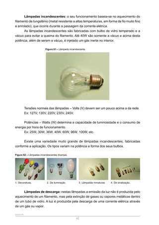 SENAR-PR
42
Lâmpadas incandescentes: o seu funcionamento baseia-se no aquecimento do
filamento de tungstênio (metal resistente a altas temperaturas, em forma de fio muito fino
e enrolado), que ocorre durante a passagem da corrente elétrica.
As lâmpadas incandescentes são fabricadas com bulbo de vidro temperado e a
vácuo para evitar a queima do filamento. Até 40W são somente a vácuo e acima desta
potência, além de serem a vácuo, é injetado um gás inerte no interior.
Figura 61 – Lâmpada incandescente.
Tensões normais das lâmpadas – Volts (V) devem ser um pouco acima a da rede.
Ex: 127V, 130V, 220V, 230V, 240V.
Potências – Watts (W) determina a capacidade de luminosidade e o consumo de
energia por hora de funcionamento.
Ex: 25W, 30W, 36W, 40W, 60W, 96W, 100W, etc.
Existe uma variedade muito grande de lâmpadas incandescentes, fabricadas
conforme a aplicação. Os tipos variam na potência e forma dos seus bulbos.
Figura 62 – Lâmpadas incandescentes diversas.
1. Decorativas. 2. De iluminação. 3. Lâmpadas miniaturas. 4. De sinalização.
Lâmpadas de descarga: nestas lâmpadas a emissão da luz não é produzida pelo
aquecimento de um filamento, mas pela extinção de gases ou vapores metálicos dentro
de um tubo de vidro. A luz é produzida pela descarga de uma corrente elétrica através
de um gás ou vapor.
 