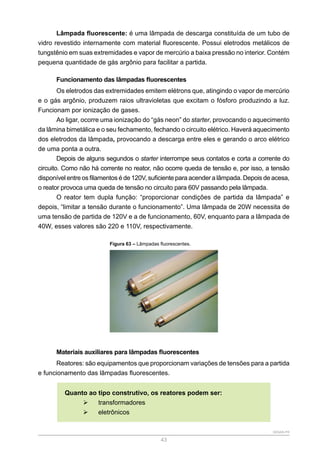 SENAR-PR
43
Lâmpada fluorescente: é uma lâmpada de descarga constituída de um tubo de
vidro revestido internamente com material fluorescente. Possui eletrodos metálicos de
tungstênio em suas extremidades e vapor de mercúrio a baixa pressão no interior. Contém
pequena quantidade de gás argônio para facilitar a partida.
Funcionamento das lâmpadas fluorescentes
Os eletrodos das extremidades emitem elétrons que, atingindo o vapor de mercúrio
e o gás argônio, produzem raios ultravioletas que excitam o fósforo produzindo a luz.
Funcionam por ionização de gases.
Ao ligar, ocorre uma ionização do “gás neon” do starter, provocando o aquecimento
da lâmina bimetálica e o seu fechamento, fechando o circuito elétrico. Haverá aquecimento
dos eletrodos da lâmpada, provocando a descarga entre eles e gerando o arco elétrico
de uma ponta a outra.
Depois de alguns segundos o starter interrompe seus contatos e corta a corrente do
circuito. Como não há corrente no reator, não ocorre queda de tensão e, por isso, a tensão
disponível entre os filamentos é de 120V, suficiente para acender a lâmpada. Depois de acesa,
o reator provoca uma queda de tensão no circuito para 60V passando pela lâmpada.
O reator tem dupla função: “proporcionar condições de partida da lâmpada” e
depois, “limitar a tensão durante o funcionamento”. Uma lâmpada de 20W necessita de
uma tensão de partida de 120V e a de funcionamento, 60V, enquanto para a lâmpada de
40W, esses valores são 220 e 110V, respectivamente.
Figura 63 – Lâmpadas fluorescentes.
Materiais auxiliares para lâmpadas fluorescentes
Reatores: são equipamentos que proporcionam variações de tensões para a partida
e funcionamento das lâmpadas fluorescentes.
Quanto ao tipo construtivo, os reatores podem ser:
¾
¾ transformadores
¾
¾ eletrônicos
 