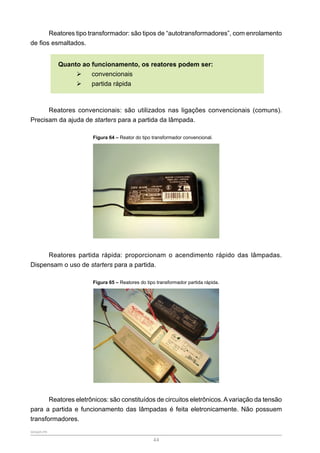 SENAR-PR
44
Reatores tipo transformador: são tipos de “autotransformadores”, com enrolamento
de fios esmaltados.
Quanto ao funcionamento, os reatores podem ser:
¾
¾ convencionais
¾
¾ partida rápida
Reatores convencionais: são utilizados nas ligações convencionais (comuns).
Precisam da ajuda de starters para a partida da lâmpada.
Figura 64 – Reator do tipo transformador convencional.
Reatores partida rápida: proporcionam o acendimento rápido das lâmpadas.
Dispensam o uso de starters para a partida.
Figura 65 – Reatores do tipo transformador partida rápida.
Reatores eletrônicos: são constituídos de circuitos eletrônicos.Avariação da tensão
para a partida e funcionamento das lâmpadas é feita eletronicamente. Não possuem
transformadores.
 