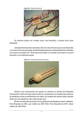 SENAR-PR
45
Figura 66 – Reatores eletrônicos.
Os reatores podem ser simples (para uma lâmpada), e duplos (para duas
lâmpadas).
Lâmpadas fluorescentes compactas: têm uma vida útil maior que as incandescentes
e um menor consumo de energia. Essas lâmpadas possuem reatores eletrônicos embutidos
com roscas no padrão E-27. Ainda são encontradas no mercado com preços um pouco
elevados e com potências baixas.
Figura 67 – Lâmpada fluorescente compacta.
Starters: são componentes que ajudam os reatores na partida das lâmpadas
fluorescentes. Dentro de cada starter existe um condensador em paralelo para absorver
as centelhas e evitar as interferências nos rádios. Os contatos dos starters estão inseridos
dentro de uma ampola de vidro cheia de gás neon.
Devem ser adquiridos de acordo com as potências das lâmpadas a serem instaladas.
Para lâmpadas de 20W, usar starters de 20W (FS2). Para lâmpadas de 40W, utilizar
starters de 40W (FS4).
 