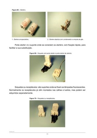 SENAR-PR
46
Figura 68 – Starters.
1. Starters encapsulados. 2. Starters abertos com condensador e ampola de gás.
Porta starter: é o suporte onde se conectam os starters, com fixação rápida, para
facilitar a sua substituição.
Figura 69 – Soquete com porta starter e porta starter de rabicho.
Soquetes ou receptáculos: são suportes onde se fixam as lâmpadas fluorescentes.
Normalmente os receptáculos já vêm montados nas calhas e lustres, mas podem ser
adquiridos separadamente.
Figura 70 – Soquetes ou receptáculos.
 