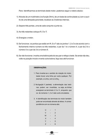 0004BA0104104 - ELETRICISTA INSTALADOR INDUSTRIAL
10
SENAI-PR
Para identificarmos os terminais deste motor, podemos seguir o roteiro abaixo:
1) Através de um multímetro (na função Ohm), de um teste de continuidade ou com o auxí-
lio de uma lâmpada para teste, localizar as 3 bobinas internas;
2) Separe três pontas, uma de cada conjunto e junte-os;
3) As três restantes coloque R, S e T;
4) Energize o motor;
5) Se funcionar, os pontos que estão em R, S e T são os pontos 1, 2 e 3 e de acordo com o
fechamento interno numere os três restantes, o par da 1 é o número 4, o par da 2 é o
número 5 e o par da 3 é a número 6.
6) Se não funcionar, inverta uma bobina pela do seu par e refaça o teste. Se ainda não deu,
volte na posição inicial e inverta outra bobina; faça isso até funcionar.
OBSERVAÇÕES:
1. Para inverter-se o sentido de rotação do motor,
basta trocar uma linha por outra qualquer. Por
exemplo, a Linha1
com a Linha2
.
2. Na ligação Y, (estrela) a alimentação das bobi-
nas podem ser invertidas, ou seja, as linhas
energizam os terminais 4, 5 e 6 , enquanto que
os de números 1, 2 e 3 são curto-circuitados.
3. A identificação dos terminais do motor também
pode ser encontrada através de letras. A corres-
pondência com os números são:
U - 1
V - 2
W - 3
X - 4
Y - 5
Z - 6
 