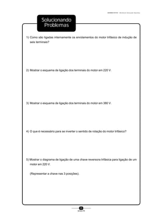 0004BA0104104 - ELETRICISTA INSTALADOR INDUSTRIAL
11
SENAI-PR
1) Como são ligadas internamente os enrolamentos do motor trifásico de indução de
seis terminais?
2) Mostrar o esquema de ligação dos terminais do motor em 220 V.
3) Mostrar o esquema de ligação dos terminais do motor em 380 V.
4) O que é necessário para se inverter o sentido de rotação do motor trifásico?
5) Mostrar o diagrama de ligação de uma chave reversora trifásica para ligação de um
motor em 220 V.
(Representar a chave nas 3 posições).
Solucionando
Problemas
 