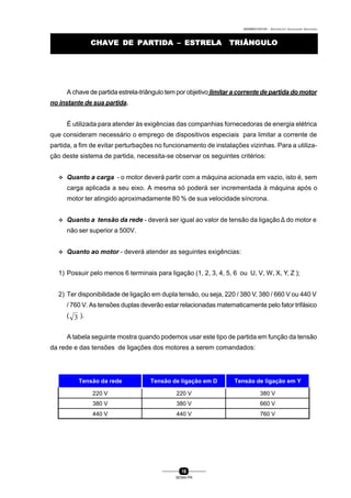 0004BA0104104 - ELETRICISTA INSTALADOR INDUSTRIAL
16
SENAI-PR
CHAVE DE PARTIDA – ESTRELA TRIÂNGULOCHAVE DE PARTIDA – ESTRELA TRIÂNGULO
A chave de partida estrela-triângulo tem por objetivo limitar a corrente de partida do motor
no instante de sua partida.
É utilizada para atender às exigências das companhias fornecedoras de energia elétrica
que consideram necessário o emprego de dispositivos especiais para limitar a corrente de
partida, a fim de evitar perturbações no funcionamento de instalações vizinhas. Para a utiliza-
ção deste sistema de partida, necessita-se observar os seguintes critérios:
v Quanto a carga - o motor deverá partir com a máquina acionada em vazio, isto é, sem
carga aplicada a seu eixo. A mesma só poderá ser incrementada à máquina após o
motor ter atingido aproximadamente 80 % de sua velocidade síncrona.
v Quanto a tensão da rede - deverá ser igual ao valor de tensão da ligação ∆ do motor e
não ser superior a 500V.
v Quanto ao motor - deverá atender as seguintes exigências:
1) Possuir pelo menos 6 terminais para ligação (1, 2, 3, 4, 5, 6 ou U, V, W, X, Y, Z );
2) Ter disponibilidade de ligação em dupla tensão, ou seja, 220 / 380 V, 380 / 660 V ou 440 V
/ 760 V. As tensões duplas deverão estar relacionadas matematicamente pelo fator trifásico
( 3 ).
A tabela seguinte mostra quando podemos usar este tipo de partida em função da tensão
da rede e das tensões de ligações dos motores a serem comandados:
Tensão da rede Tensão de ligação em D Tensão de ligação em Y
220 V 220 V 380 V
380 V 380 V 660 V
440 V 440 V 760 V
 