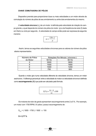 0004BA0104104 - ELETRICISTA INSTALADOR INDUSTRIAL
18
SENAI-PR
CHAVE COMUTADORA DE PÓLOS
Dispositivo previsto para proporcionar duas ou mais velocidades a um motor através da
comutação do número de pólos de seu enrolamento ou entre dois enrolamentos do mesmo.
A velocidade síncrona (ns
) de um motor é definida pela velocidade de rotação do cam-
po girante, a qual depende do número de pólos do motor (p) e da freqüência da rede (f) dada
em Hertz ou ciclo por segundo. A velocidade do campo então pode ser expressa da seguinte
maneira:
p
f
ns
×
=
120
Assim, temos as seguintes velocidades síncronas para os valores de número de pólos
abaixo representados:
Quando o motor gira numa velocidade diferente da velocidade síncrona, temos um motor
assíncrono. A diferença percentual entre a velocidade do motor e a velocidade síncrona é definida
como escorregamento ( S ) que pode ser calculado pela fórmula:
100(%) x
ns
nns
S
−
=
Número de Pólos Rotações Por Minuto ( síncrona )
do Motor 50 Hz 60 Hz
2 3000 3600
4 1500 1800
6 1000 1200
8 750 900
Os motores de rotor de gaiola apresentam escorregamento entre 2 a 5 %. Por exemplo,
um motor com 1750 RPM ( IV pólos ) possui escorregamento de:
S(%)
= ( 1800 - 1750 ) / 1800 x 100
S = 2,77 %
 