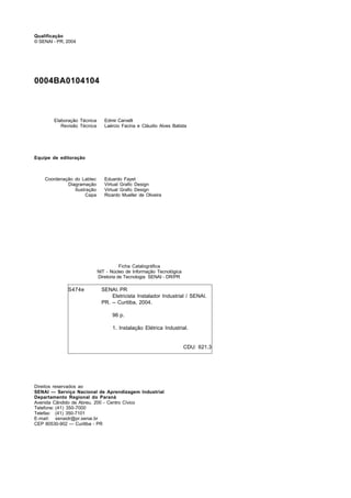 Qualificação
© SENAI - PR, 2004
0004BA0104104
Elaboração Técnica Edmir Carvelli
Revisão Técnica Laércio Facina e Cláudio Alves Batista
Equipe de editoração
Coordenação do Labtec Eduardo Fayet
Diagramação Virtual Grafic Design
Ilustração Virtual Grafic Design
Capa Ricardo Mueller de Oliveira
Direitos reservados ao
SENAI — Serviço Nacional de Aprendizagem Industrial
Departamento Regional do Paraná
Avenida Cândido de Abreu, 200 - Centro Cívico
Telefone: (41) 350-7000
Telefax: (41) 350-7101
E-mail: senaidr@pr.senai.br
CEP 80530-902 — Curitiba - PR
S474e SENAI. PR
Eletricista Instalador Industrial / SENAI.
PR. -- Curitiba, 2004.
96 p.
1. Instalação Elétrica Industrial.
CDU: 621.3
Ficha Catalográfica
NIT - Núcleo de Informação Tecnológica
Diretoria de Tecnologia SENAI - DR/PR
 