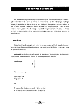 0004BA0104104 - ELETRICISTA INSTALADOR INDUSTRIAL
20
SENAI-PR
DISPOSITIVOS DE PROTEÇÃODISPOSITIVOS DE PROTEÇÃO
Os condutores e equipamentos que fazem parte de um circuito elétrico devem ser prote-
gidos automaticamente contra correntes de curto-circuito e contra sobrecargas de longa
duração (intensidade de corrente acima do valor compatível com o aquecimento do condutor e
que poderiam danificar a isolação do mesmo ou deteriorar o equipamento). Quando ocorrer
um curto-circuito, o dispositivo de proteção deverá interromper a corrente antes que os efeitos
térmicos e mecânicos da mesma possam tornar-se perigosos aos condutores, terminais e
equipamentos.
A) FUSÍVEIS
São dispositivos de proteção com corpo de porcelana, com suficiente resistência mecâ-
nica, com extremidades metálicas interligadas internamente pelo élo fusível e imerso em areia
de granulação adequada.
Finalidade: Os fusíveis tem a finalidade de proteger um circuito elétrico (equipamento,
fiação) contra corrente de curto-circuito ou sobrecarga de longa duração.
Simbologia :
Tipos de segurança:
Segurança NH
Segurança D
NH :
N (do alemão - Niederspannung) => baixa tensão
H (do alemão - Hochleistung) => alta capacidade
 
