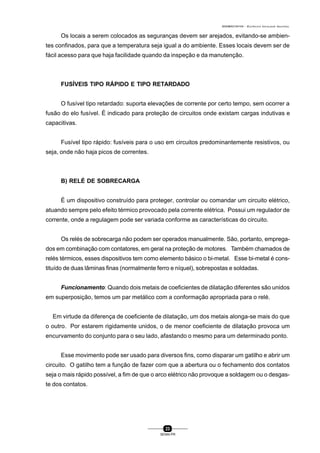 0004BA0104104 - ELETRICISTA INSTALADOR INDUSTRIAL
23
SENAI-PR
Os locais a serem colocados as seguranças devem ser arejados, evitando-se ambien-
tes confinados, para que a temperatura seja igual a do ambiente. Esses locais devem ser de
fácil acesso para que haja facilidade quando da inspeção e da manutenção.
FUSÍVEIS TIPO RÁPIDO E TIPO RETARDADO
O fusível tipo retardado: suporta elevações de corrente por certo tempo, sem ocorrer a
fusão do elo fusível. É indicado para proteção de circuitos onde existam cargas indutivas e
capacitivas.
Fusível tipo rápido: fusíveis para o uso em circuitos predominantemente resistivos, ou
seja, onde não haja picos de correntes.
B) RELÉ DE SOBRECARGA
É um dispositivo construído para proteger, controlar ou comandar um circuito elétrico,
atuando sempre pelo efeito térmico provocado pela corrente elétrica. Possui um regulador de
corrente, onde a regulagem pode ser variada conforme as características do circuito.
Os relés de sobrecarga não podem ser operados manualmente. São, portanto, emprega-
dos em combinação com contatores, em geral na proteção de motores. Também chamados de
relés térmicos, esses dispositivos tem como elemento básico o bi-metal. Esse bi-metal é cons-
tituído de duas lâminas finas (normalmente ferro e níquel), sobrepostas e soldadas.
Funcionamento: Quando dois metais de coeficientes de dilatação diferentes são unidos
em superposição, temos um par metálico com a conformação apropriada para o relé.
Em virtude da diferença de coeficiente de dilatação, um dos metais alonga-se mais do que
o outro. Por estarem rigidamente unidos, o de menor coeficiente de dilatação provoca um
encurvamento do conjunto para o seu lado, afastando o mesmo para um determinado ponto.
Esse movimento pode ser usado para diversos fins, como disparar um gatilho e abrir um
circuito. O gatilho tem a função de fazer com que a abertura ou o fechamento dos contatos
seja o mais rápido possível, a fim de que o arco elétrico não provoque a soldagem ou o desgas-
te dos contatos.
 