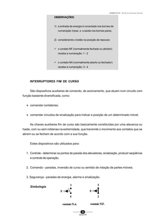 0004BA0104104 - ELETRICISTA INSTALADOR INDUSTRIAL
26
SENAI-PR
OBSERVAÇÕES:
1) a entrada de energia é conectada nos bornes de
numeração ímpar, e a saída nos bornes pares.
2) considerando o botão na posição de repouso:
ü o contato NF (normalmente fechado ou abridor)
recebe a numeração: 1 - 2
ü o contato NA (normalmente aberto ou fechador)
recebe a numeração: 3 - 4
INTERRUPTORES FIM DE CURSO
São dispositivos auxiliares de comando, de acionamento, que atuam num circuito com
função bastante diversificada, como:
v comandar contatores;
v comandar circuitos de sinalização para indicar a posição de um determinado móvel.
As chaves auxiliares fim de curso são basicamente constituídas por uma alavanca ou
haste, com ou sem roldanas na extremidade, que transmite o movimento aos contatos que se
abrem ou se fecham de acordo com a sua função.
Estes dispositivos são utilizados para:
1. Controle - determinar os pontos de parada dos elevadores, sinalização, produzir seqüência
e controle de operação.
2. Comando - paradas, inversão de curso ou sentido de rotação de partes móveis.
3. Segurança - paradas de energia, alarme e sinalização.
Simbologia
 