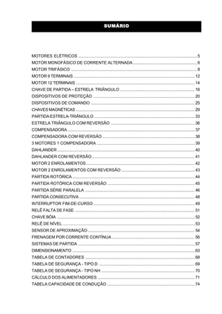 SUMÁRIOSUMÁRIO
MOTORES ELÉTRICOS ...................................................................................................... 5
MOTOR MONOFÁSICO DE CORRENTE ALTERNADA....................................................... 6
MOTOR TRIFÁSICO ............................................................................................................ 8
MOTOR 9 TERMINAIS ........................................................................................................ 12
MOTOR 12 TERMINAIS ...................................................................................................... 14
CHAVE DE PARTIDA – ESTRELA TRIÂNGULO ................................................................ 16
DISPOSITIVOS DE PROTEÇÃO ....................................................................................... 20
DISPOSITIVOS DE COMANDO ......................................................................................... 25
CHAVES MAGNÉTICAS ...................................................................................................... 29
PARTIDA ESTRELA-TRIÂNGULO ...................................................................................... 33
ESTRELA TRIÂNGULO COM REVERSÃO ........................................................................ 36
COMPENSADORA ............................................................................................................. 37
COMPENSADORA COM REVERSÃO ............................................................................... 38
3 MOTORES 1 COMPENSADORA .................................................................................... 39
DAHLANDER ...................................................................................................................... 40
DAHLANDER COM REVERSÃO ........................................................................................ 41
MOTOR 2 ENROLAMENTOS ............................................................................................. 42
MOTOR 2 ENROLAMENTOS COM REVERSÃO ............................................................... 43
PARTIDA ROTÓRICA ......................................................................................................... 44
PARTIDA ROTÓRICA COM REVERSÃO ........................................................................... 45
PARTIDA SÉRIE PARALELA .............................................................................................. 46
PARTIDA CONSECUTIVA ................................................................................................... 48
INTERRUPTOR FIM-DE-CURSO ....................................................................................... 49
RELÊ FALTA DE FASE ....................................................................................................... 51
CHAVE BÓIA ...................................................................................................................... 52
RELÊ DE NÍVEL ................................................................................................................. 53
SENSOR DE APROXIMAÇÃO............................................................................................ 54
FRENAGEM POR CORRENTE CONTÍNUA ....................................................................... 56
SISTEMAS DE PARTIDA .................................................................................................... 57
DIMENSIONAMENTO ......................................................................................................... 63
TABELA DE CONTADORES .............................................................................................. 68
TABELA DE SEGURANÇA - TIPO D .................................................................................. 69
TABELA DE SEGURANÇA - TIPO NH ................................................................................ 70
CÁLCULO DOS ALIMENTADORES ................................................................................... 71
TABELA CAPACIDADE DE CONDUÇÃO ........................................................................... 74
 